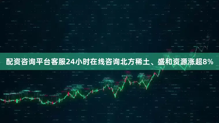 配资咨询平台客服24小时在线咨询北方稀土、盛和资源涨超8%