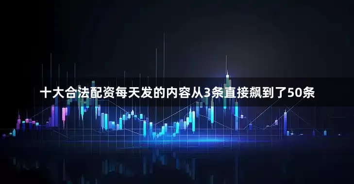 十大合法配资每天发的内容从3条直接飙到了50条