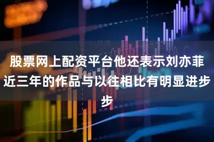 股票网上配资平台他还表示刘亦菲近三年的作品与以往相比有明显进步