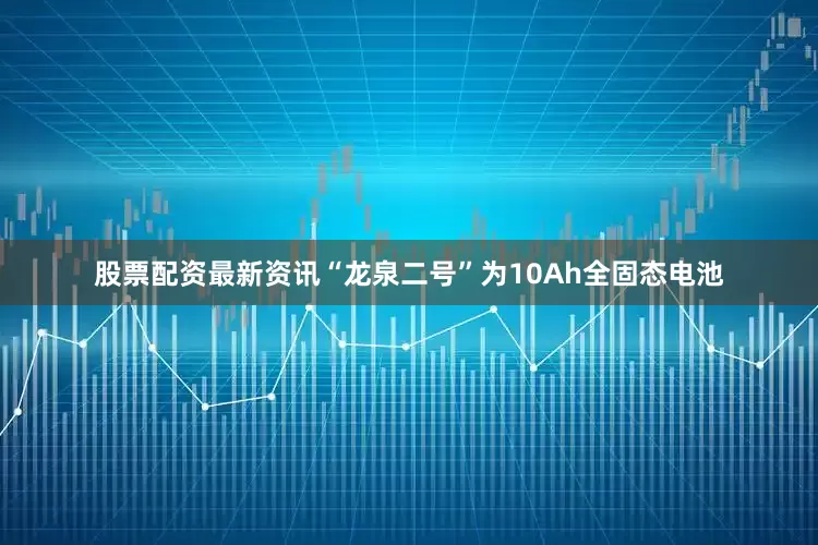 股票配资最新资讯“龙泉二号”为10Ah全固态电池