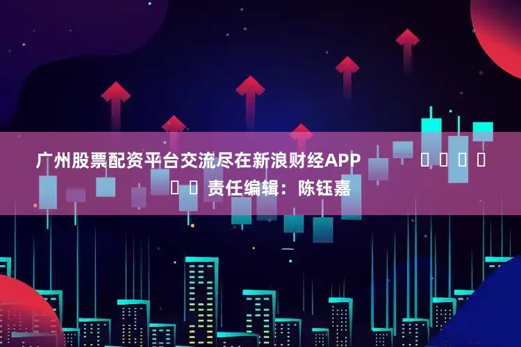 广州股票配资平台交流尽在新浪财经APP            						责任编辑：陈钰嘉