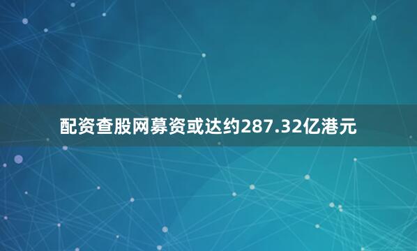配资查股网募资或达约287.32亿港元